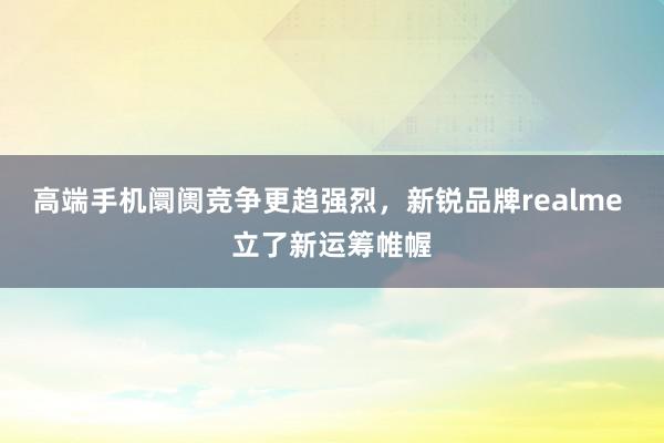 高端手机阛阓竞争更趋强烈，新锐品牌realme 立了新运筹帷幄